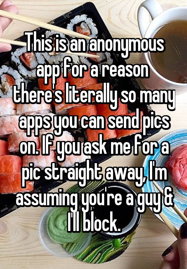 This is an anonymous app for a reason  there's literally so many apps you can send pics on. If you ask me for a pic straight away, I'm assuming you're a guy & I'll block.