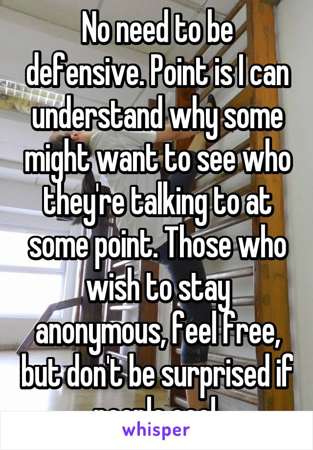 No need to be defensive. Point is I can understand why some might want to see who they're talking to at some point. Those who wish to stay anonymous, feel free, but don't be surprised if people cool 