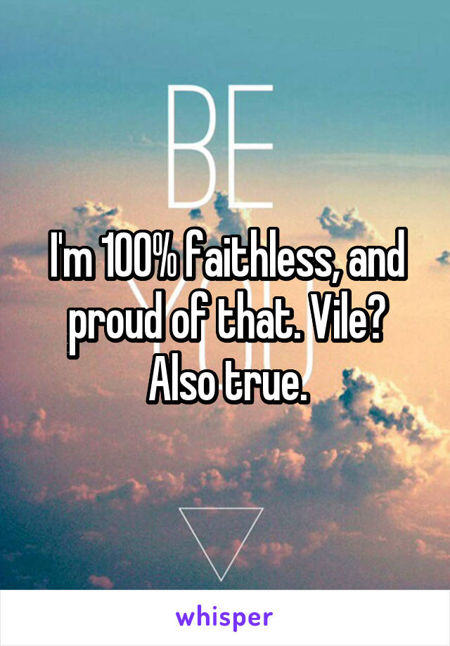 I'm 100% faithless, and proud of that. Vile? Also true.