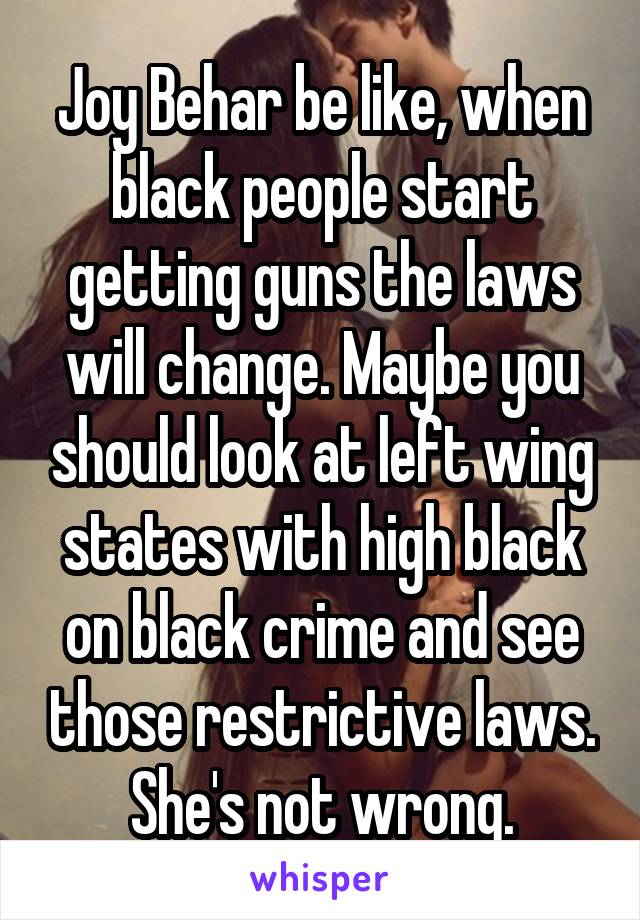 Joy Behar be like, when black people start getting guns the laws will change. Maybe you should look at left wing states with high black on black crime and see those restrictive laws. She's not wrong.