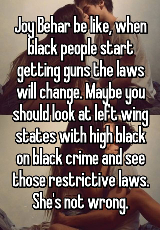 Joy Behar be like, when black people start getting guns the laws will change. Maybe you should look at left wing states with high black on black crime and see those restrictive laws. She's not wrong.