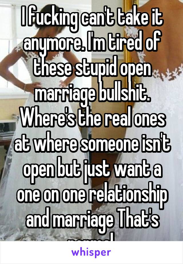 I fucking can't take it anymore. I'm tired of these stupid open marriage bullshit. Where's the real ones at where someone isn't open but just want a one on one relationship and marriage That's normal 