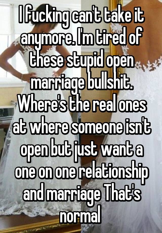 I fucking can't take it anymore. I'm tired of these stupid open marriage bullshit. Where's the real ones at where someone isn't open but just want a one on one relationship and marriage That's normal 