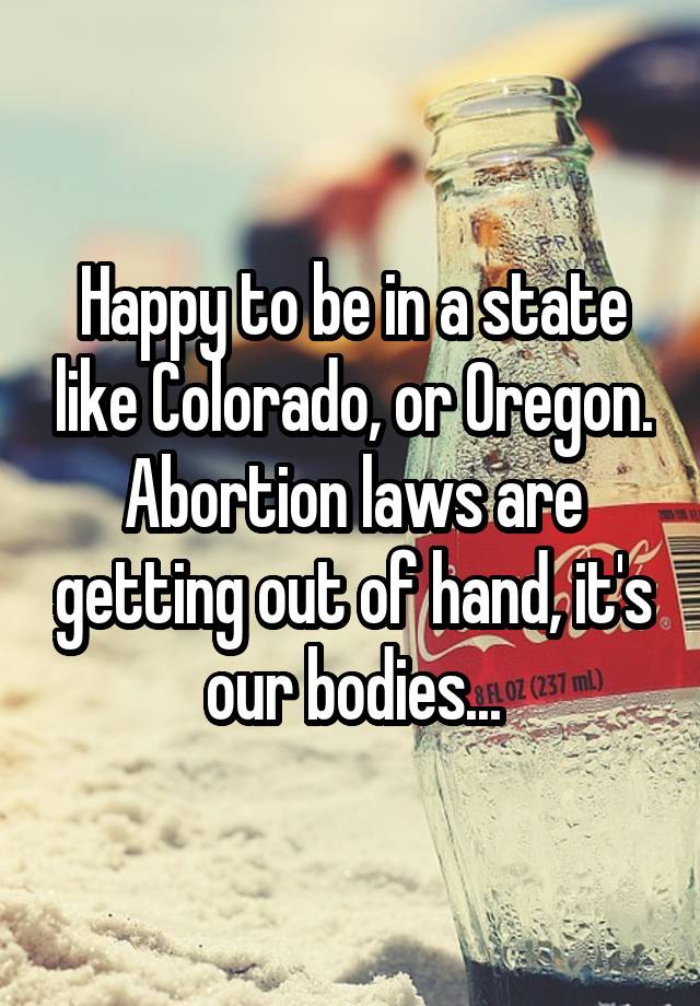 Happy to be in a state like Colorado, or Oregon. Abortion laws are getting out of hand, it's our bodies...