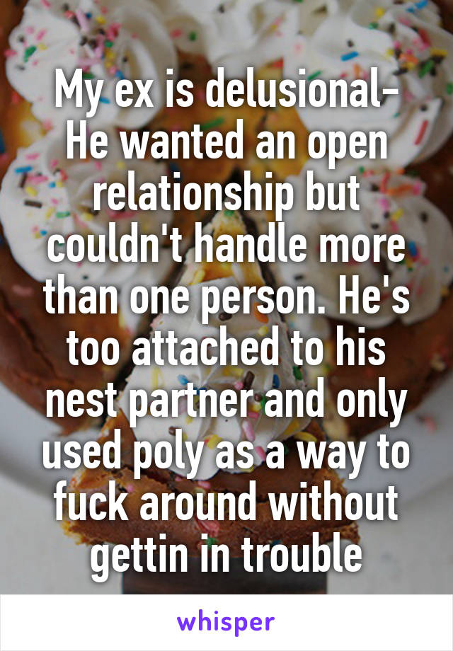 My ex is delusional- He wanted an open relationship but couldn't handle more than one person. He's too attached to his nest partner and only used poly as a way to fuck around without gettin in trouble