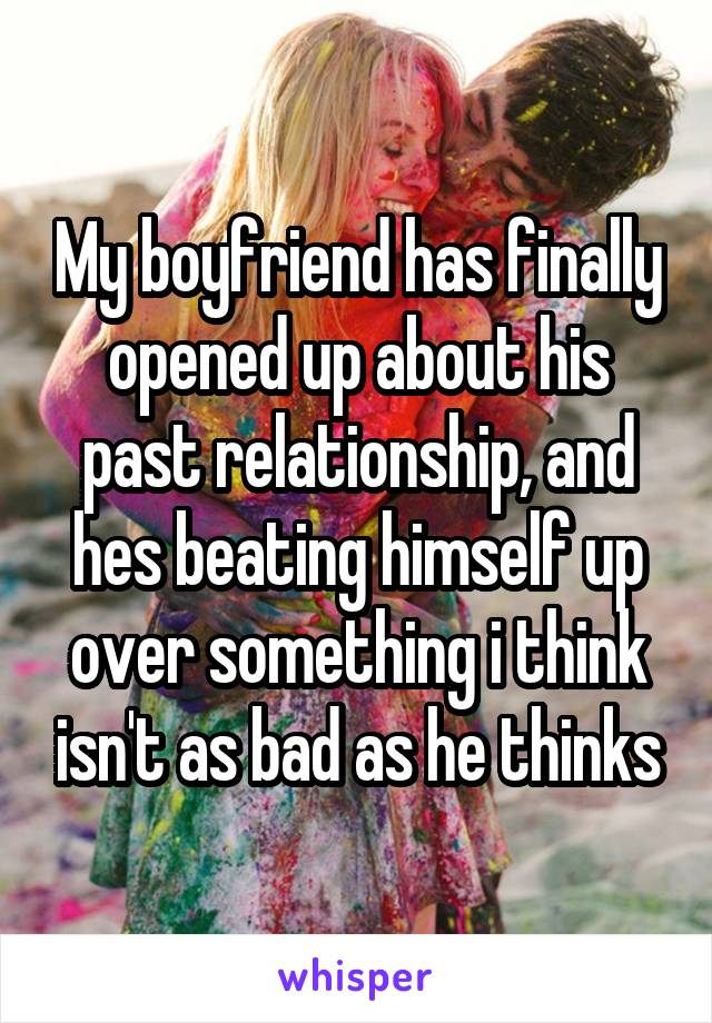 My boyfriend has finally opened up about his past relationship, and hes beating himself up over something i think isn't as bad as he thinks