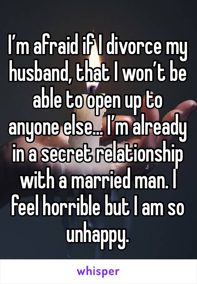 I’m afraid if I divorce my husband, that I won’t be able to open up to anyone else… I’m already in a secret relationship with a married man. I feel horrible but I am so unhappy. 