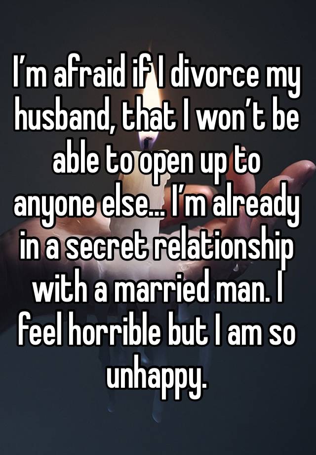 I’m afraid if I divorce my husband, that I won’t be able to open up to anyone else… I’m already in a secret relationship with a married man. I feel horrible but I am so unhappy. 