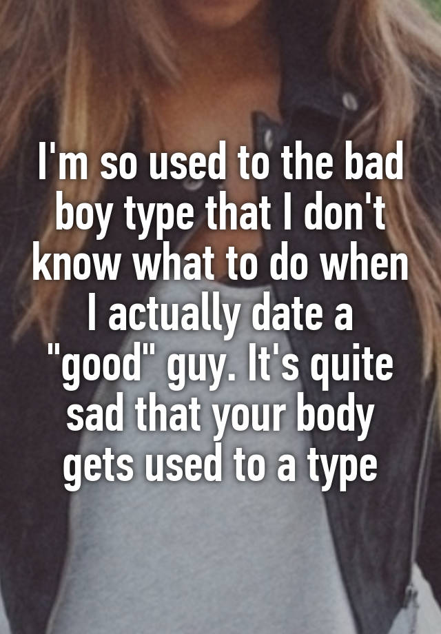 I'm so used to the bad boy type that I don't know what to do when I actually date a "good" guy. It's quite sad that your body gets used to a type