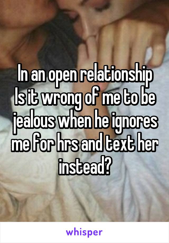 In an open relationship
Is it wrong of me to be jealous when he ignores me for hrs and text her instead?