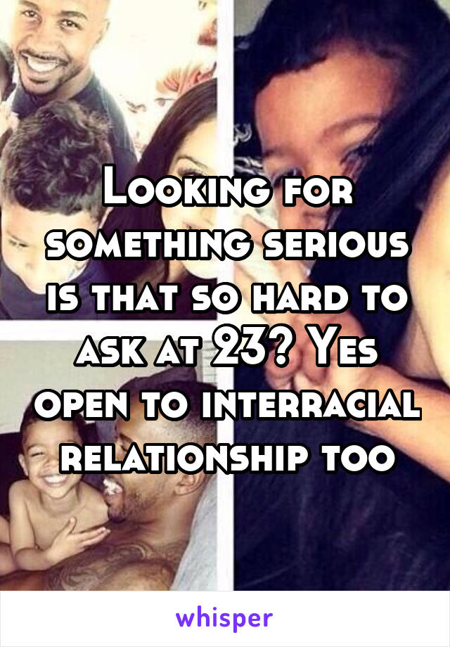 Looking for something serious is that so hard to ask at 23? Yes open to interracial relationship too