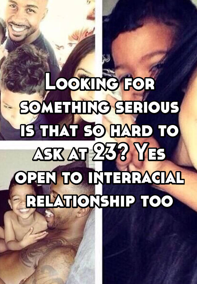 Looking for something serious is that so hard to ask at 23? Yes open to interracial relationship too