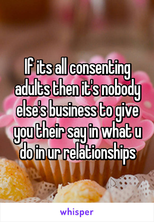 If its all consenting adults then it's nobody else's business to give you their say in what u do in ur relationships