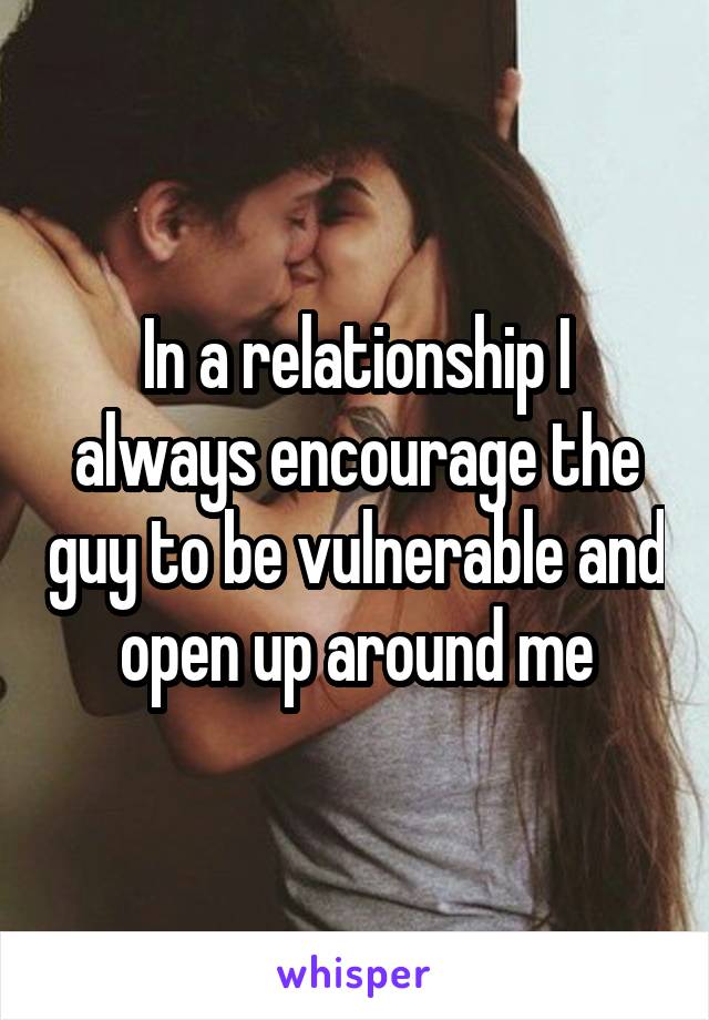 In a relationship I always encourage the guy to be vulnerable and open up around me