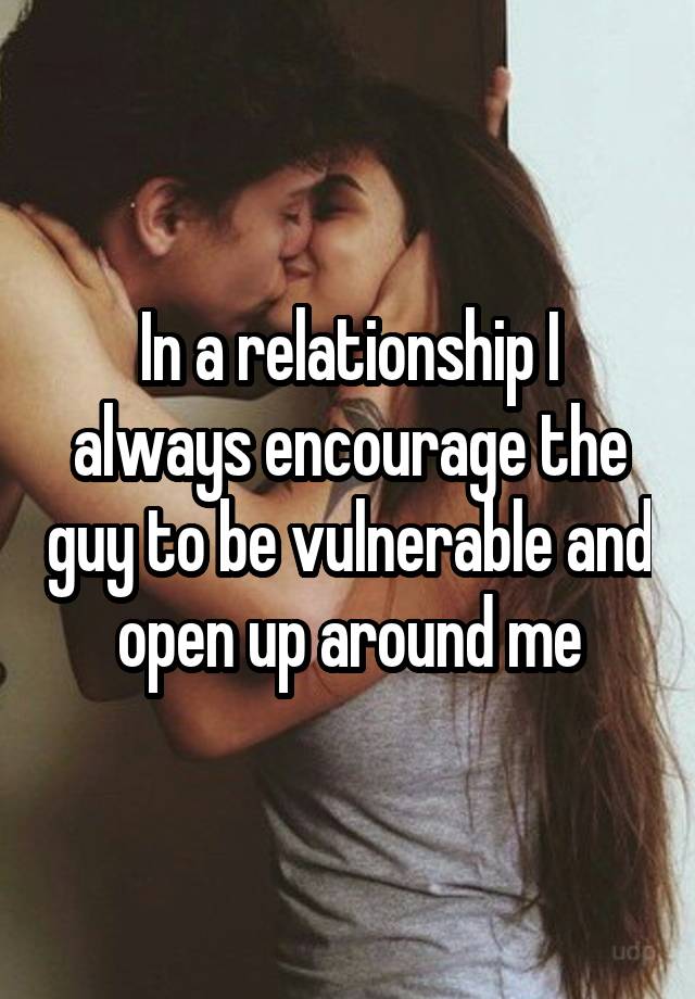 In a relationship I always encourage the guy to be vulnerable and open up around me