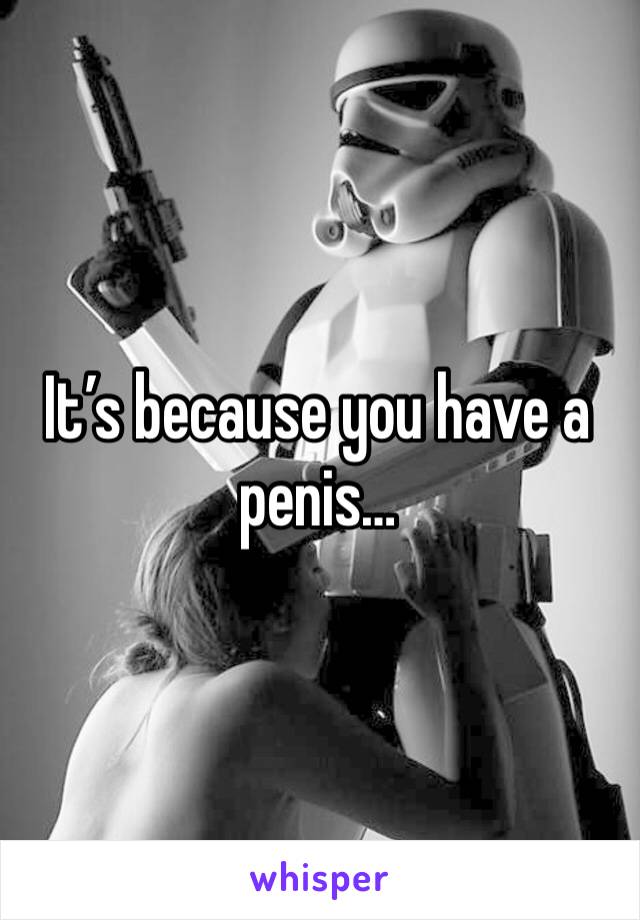 It’s because you have a penis…