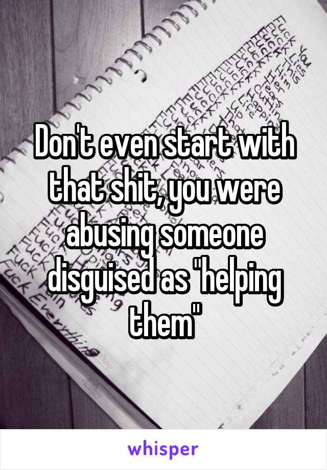 Don't even start with that shit, you were abusing someone disguised as "helping them"