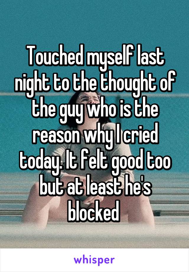 Touched myself last night to the thought of the guy who is the reason why I cried today. It felt good too but at least he's blocked 