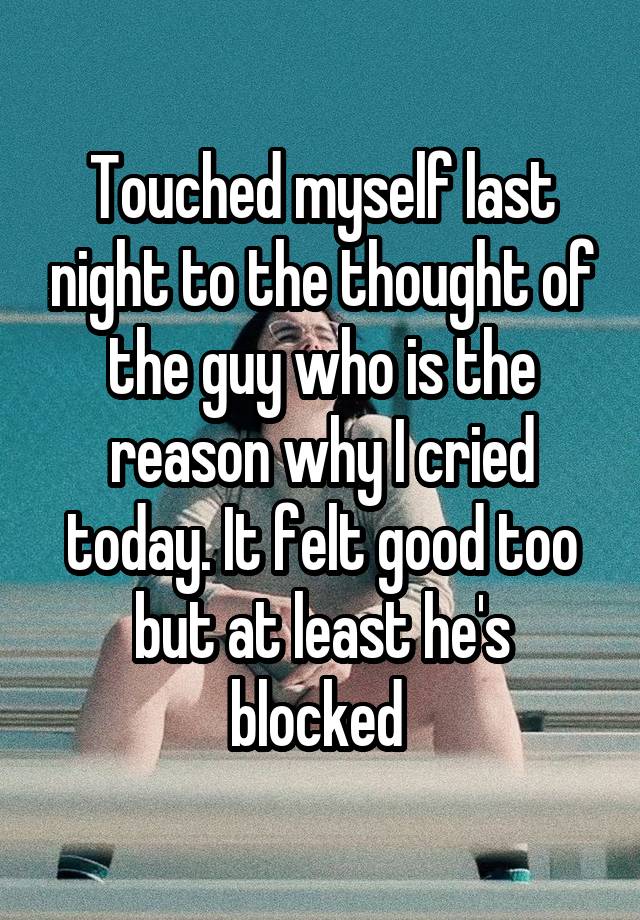 Touched myself last night to the thought of the guy who is the reason why I cried today. It felt good too but at least he's blocked 