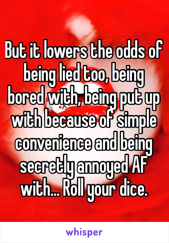 But it lowers the odds of being lied too, being bored with, being put up with because of simple convenience and being secretly annoyed AF with… Roll your dice.