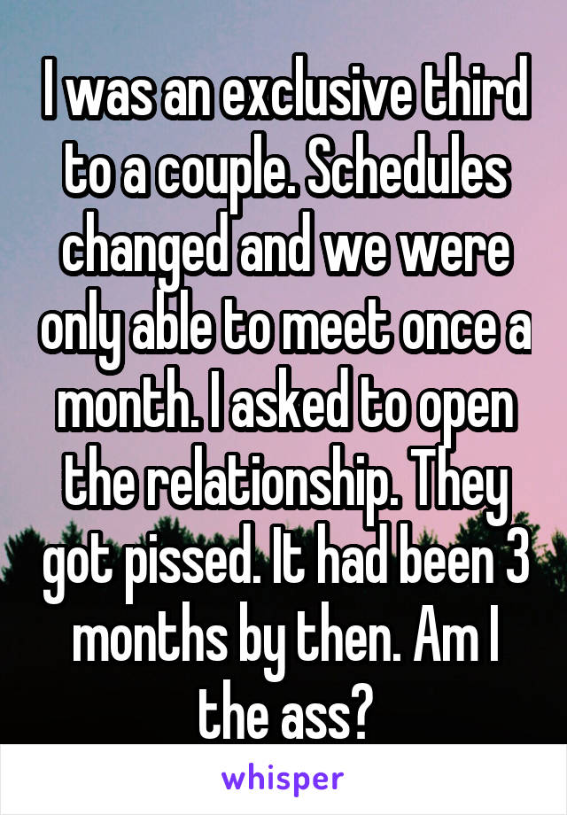 I was an exclusive third to a couple. Schedules changed and we were only able to meet once a month. I asked to open the relationship. They got pissed. It had been 3 months by then. Am I the ass?