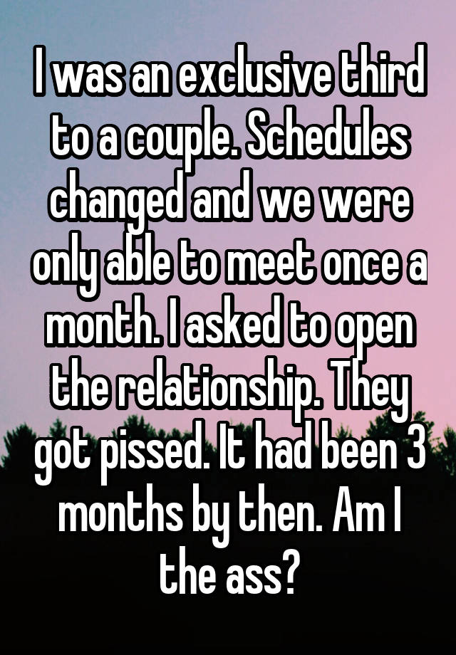 I was an exclusive third to a couple. Schedules changed and we were only able to meet once a month. I asked to open the relationship. They got pissed. It had been 3 months by then. Am I the ass?