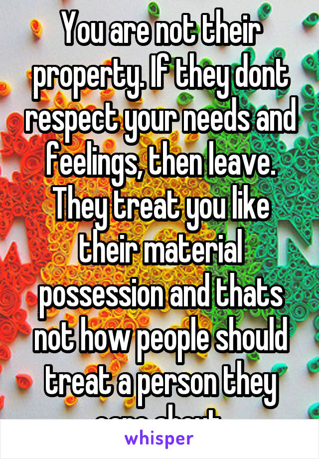 You are not their property. If they dont respect your needs and feelings, then leave. They treat you like their material possession and thats not how people should treat a person they care about.