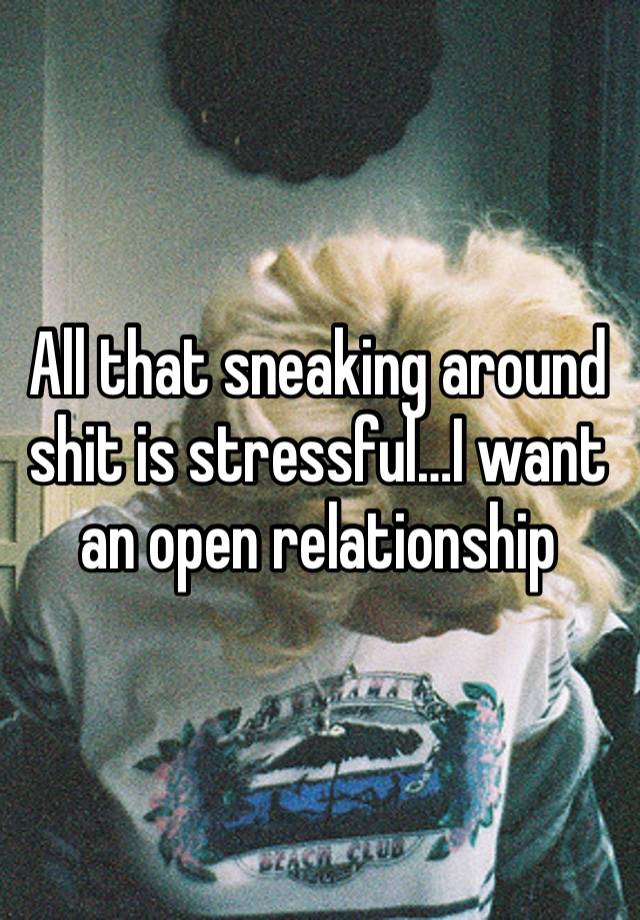 All that sneaking around shit is stressful…I want an open relationship 