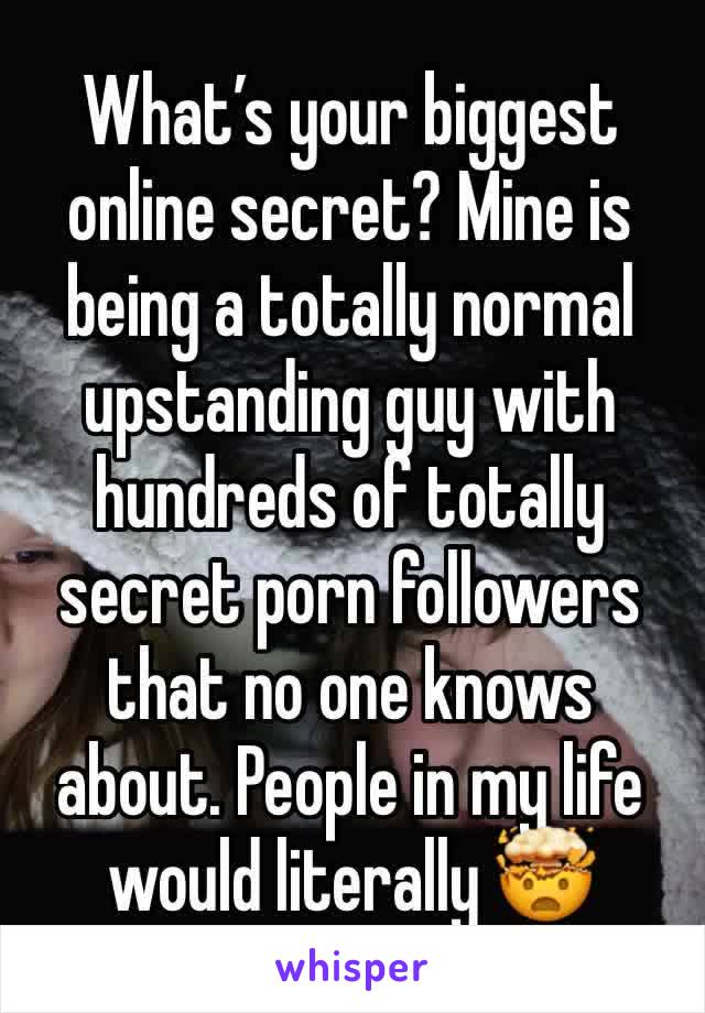 What’s your biggest online secret? Mine is being a totally normal upstanding guy with hundreds of totally secret porn followers that no one knows about. People in my life would literally 🤯