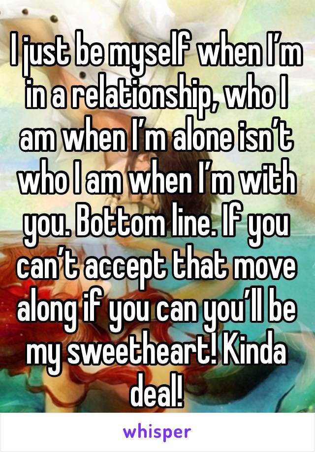 I just be myself when I’m in a relationship, who I am when I’m alone isn’t who I am when I’m with you. Bottom line. If you can’t accept that move along if you can you’ll be my sweetheart! Kinda deal!