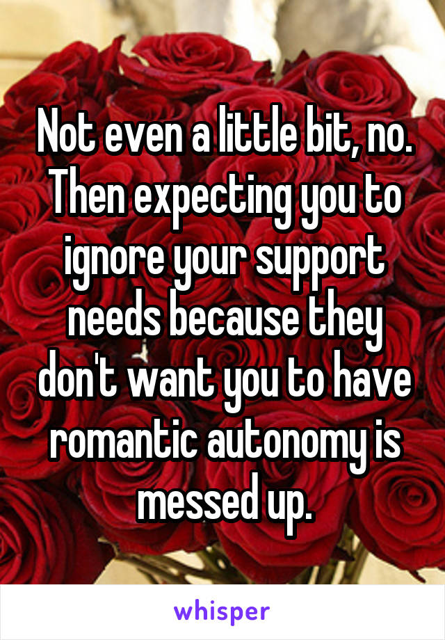 Not even a little bit, no. Then expecting you to ignore your support needs because they don't want you to have romantic autonomy is messed up.