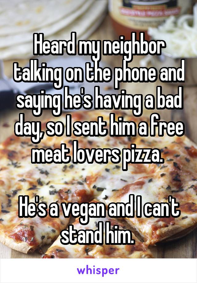 Heard my neighbor talking on the phone and saying he's having a bad day, so I sent him a free meat lovers pizza. 

He's a vegan and I can't stand him. 