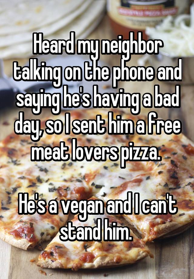 Heard my neighbor talking on the phone and saying he's having a bad day, so I sent him a free meat lovers pizza. 

He's a vegan and I can't stand him. 