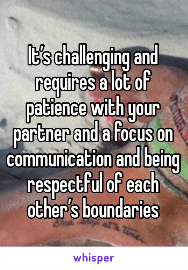 It’s challenging and requires a lot of patience with your partner and a focus on communication and being respectful of each other’s boundaries