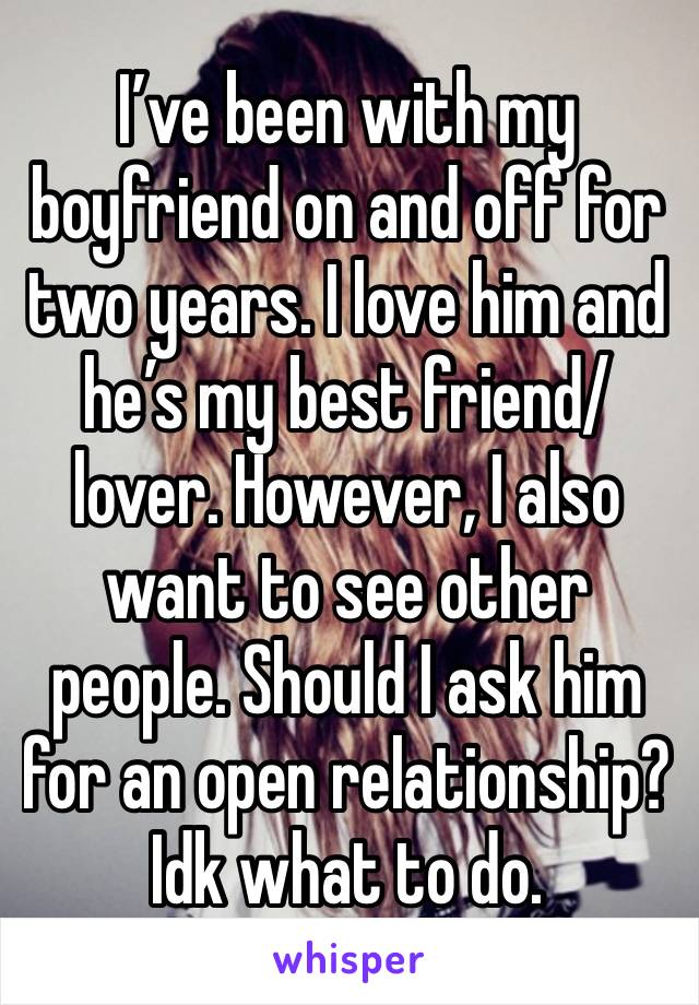 I’ve been with my boyfriend on and off for two years. I love him and he’s my best friend/lover. However, I also want to see other people. Should I ask him for an open relationship? Idk what to do.