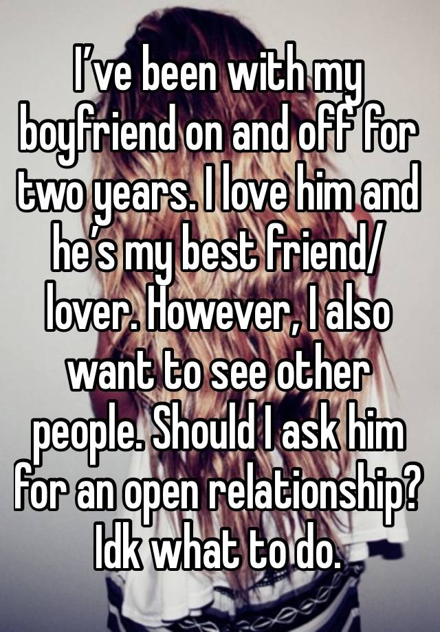 I’ve been with my boyfriend on and off for two years. I love him and he’s my best friend/lover. However, I also want to see other people. Should I ask him for an open relationship? Idk what to do.