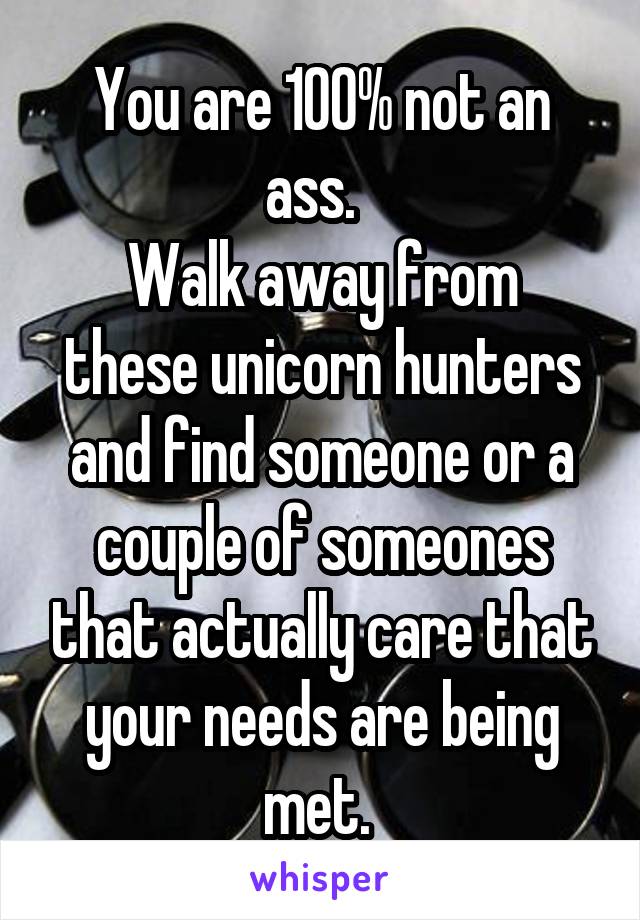 You are 100% not an ass.  
Walk away from these unicorn hunters and find someone or a couple of someones that actually care that your needs are being met. 