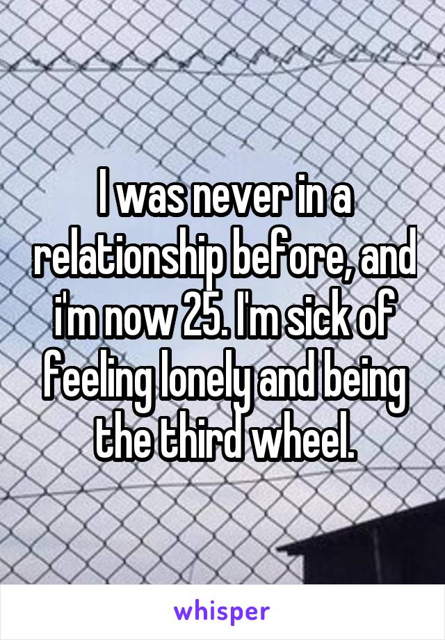 I was never in a relationship before, and i'm now 25. I'm sick of feeling lonely and being the third wheel.