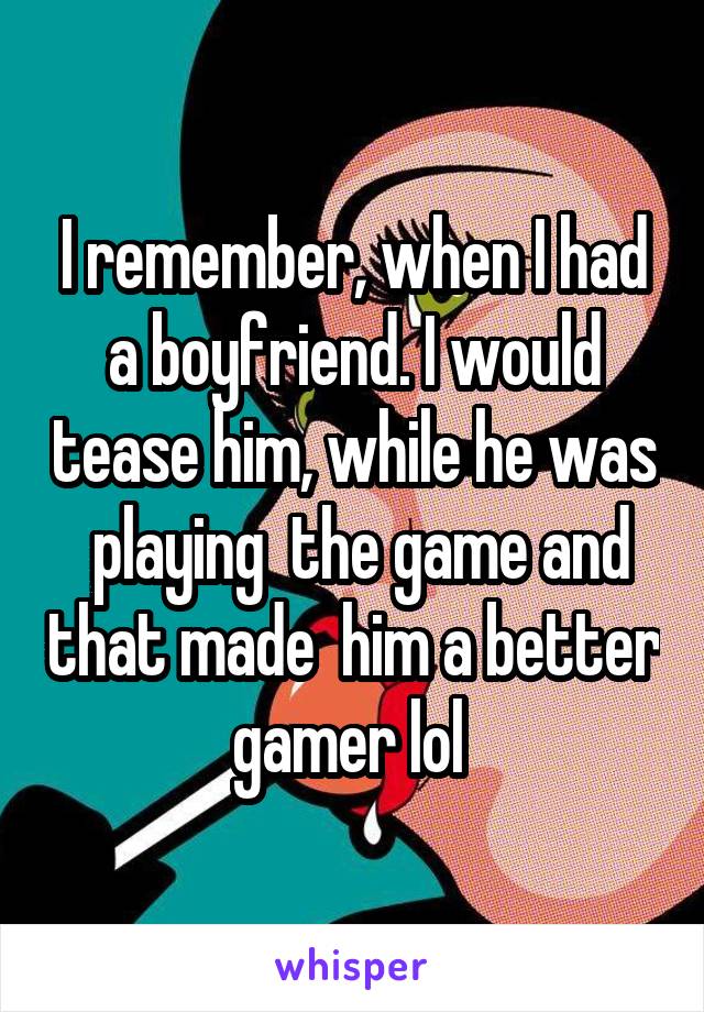 I remember, when I had a boyfriend. I would tease him, while he was  playing  the game and that made  him a better gamer lol 