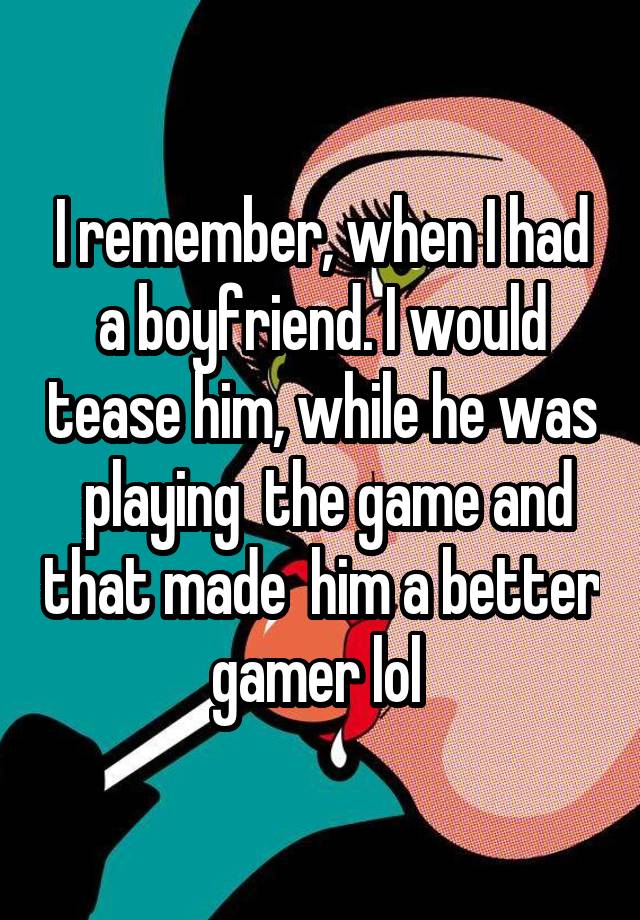 I remember, when I had a boyfriend. I would tease him, while he was  playing  the game and that made  him a better gamer lol 
