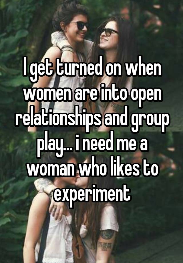 I get turned on when women are into open relationships and group play... i need me a woman who likes to experiment