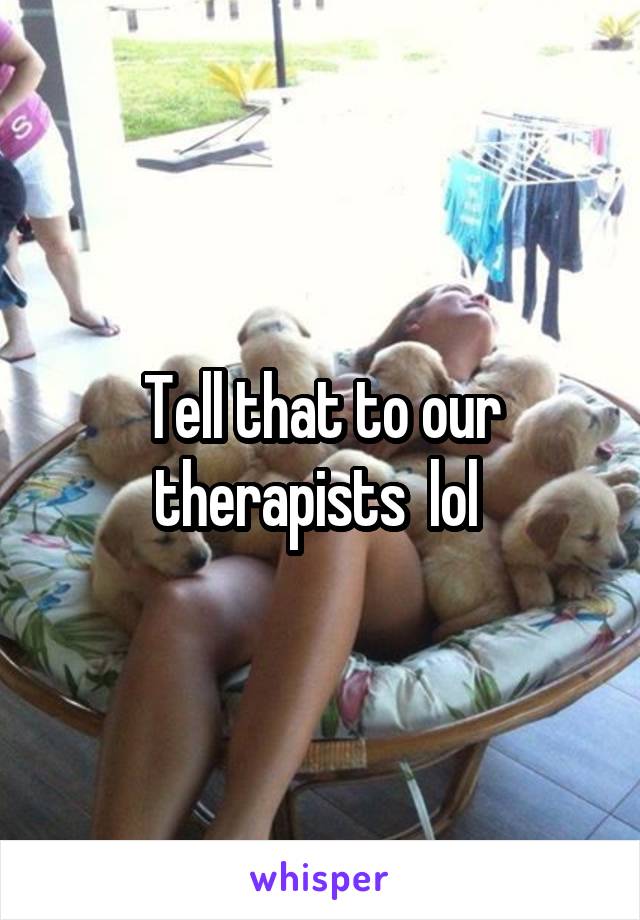 Tell that to our therapists  lol 