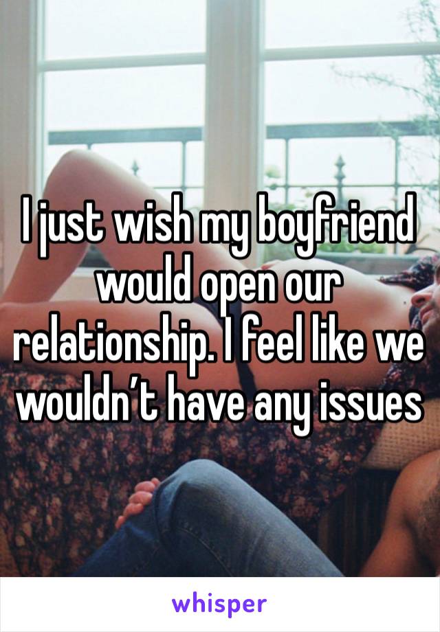 I just wish my boyfriend would open our relationship. I feel like we wouldn’t have any issues 