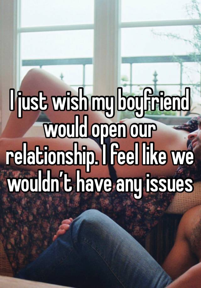 I just wish my boyfriend would open our relationship. I feel like we wouldn’t have any issues 