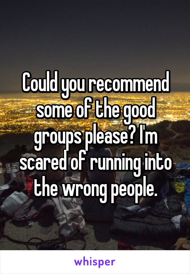 Could you recommend some of the good groups please? I'm scared of running into the wrong people.