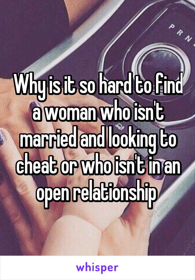 Why is it so hard to find a woman who isn't married and looking to cheat or who isn't in an open relationship 