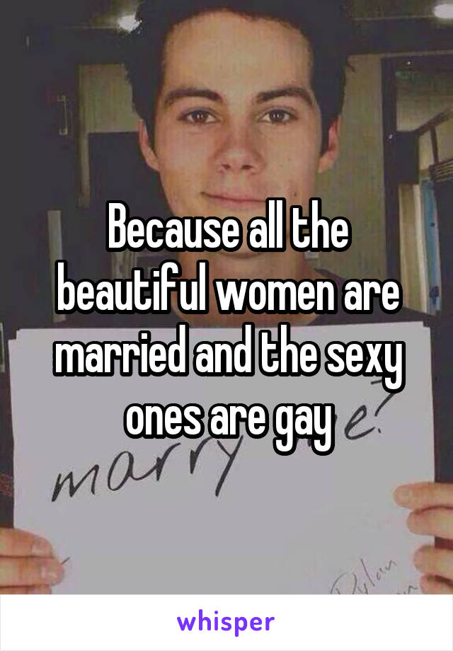 Because all the beautiful women are married and the sexy ones are gay