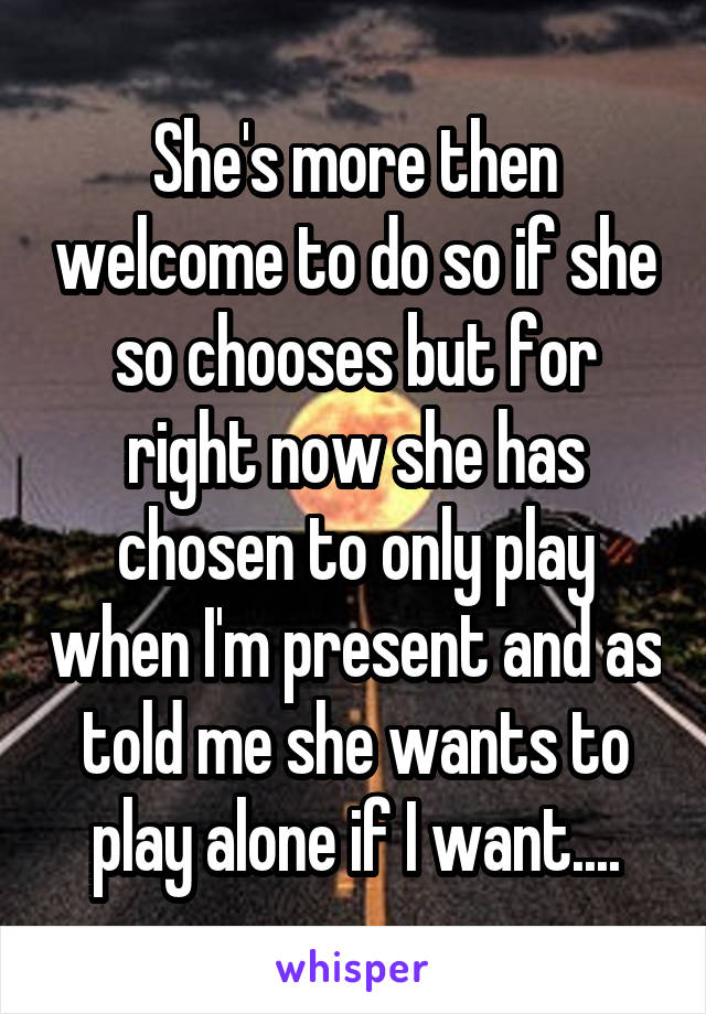 She's more then welcome to do so if she so chooses but for right now she has chosen to only play when I'm present and as told me she wants to play alone if I want....