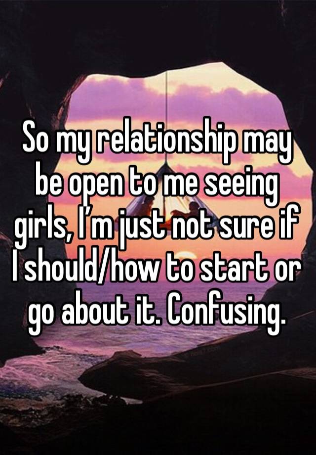 So my relationship may be open to me seeing girls, I’m just not sure if I should/how to start or go about it. Confusing.