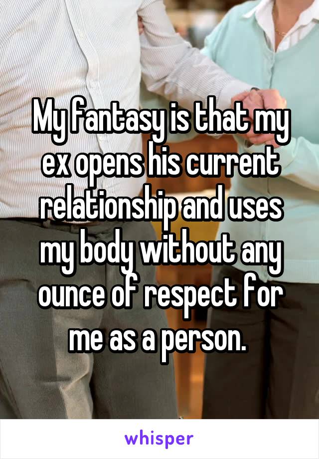 My fantasy is that my ex opens his current relationship and uses my body without any ounce of respect for me as a person. 